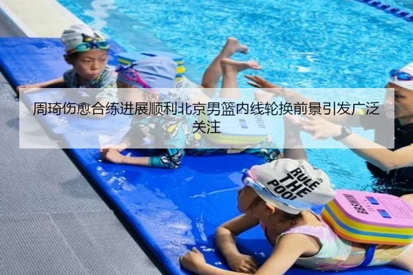 周琦伤愈合练进展顺利北京男篮内线轮换前景引发广泛关注 | MILANSPORT